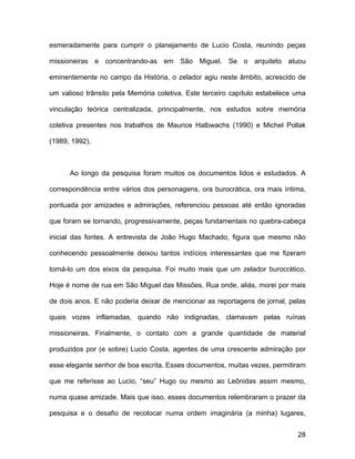 esmeradamente para cumprir o planejamento de Lucio Costa, reunindo peças

missioneiras e concentrando-as em São Miguel. Se o arquiteto atuou

eminentemente no campo da História, o zelador agiu neste âmbito, acrescido de

um valioso trânsito pela Memória coletiva. Este terceiro capítulo estabelece uma

vinculação teórica centralizada, principalmente, nos estudos sobre memória

coletiva presentes nos trabalhos de Maurice Halbwachs (1990) e Michel Pollak

(1989, 1992).



      Ao longo da pesquisa foram muitos os documentos lidos e estudados. A

correspondência entre vários dos personagens, ora burocrática, ora mais íntima,

pontuada por amizades e admirações, referenciou pessoas até então ignoradas

que foram se tornando, progressivamente, peças fundamentais no quebra-cabeça

inicial das fontes. A entrevista de João Hugo Machado, figura que mesmo não

conhecendo pessoalmente deixou tantos indícios interessantes que me fizeram

torná-lo um dos eixos da pesquisa. Foi muito mais que um zelador burocrático.

Hoje é nome de rua em São Miguel das Missões. Rua onde, aliás, morei por mais

de dois anos. E não poderia deixar de mencionar as reportagens de jornal, pelas

quais vozes inflamadas, quando não indignadas, clamavam pelas ruínas

missioneiras. Finalmente, o contato com a grande quantidade de material

produzidos por (e sobre) Lucio Costa, agentes de uma crescente admiração por

esse elegante senhor de boa escrita. Esses documentos, muitas vezes, permitiram

que me referisse ao Lucio, “seu” Hugo ou mesmo ao Leônidas assim mesmo,

numa quase amizade. Mais que isso, esses documentos relembraram o prazer da

pesquisa e o desafio de recolocar numa ordem imaginária (a minha) lugares,


                                                                             28
 