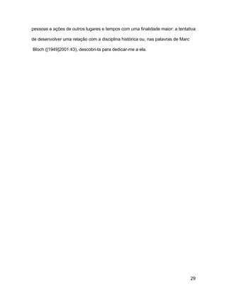 pessoas e ações de outros lugares e tempos com uma finalidade maior: a tentativa

de desenvolver uma relação com a disciplina histórica ou, nas palavras de Marc

Bloch ([1949]2001:43), descobri-la para dedicar-me a ela.




                                                                                 29
 