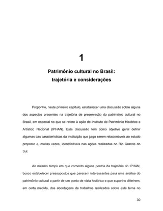 1
                  Patrimônio cultural no Brasil:
                    trajetória e considerações




       Proponho, neste primeiro capítulo, estabelecer uma discussão sobre alguns

dos aspectos presentes na trajetória de preservação do patrimônio cultural no

Brasil, em especial no que se refere à ação do Instituto do Patrimônio Histórico e

Artístico Nacional (IPHAN). Esta discussão tem como objetivo geral definir

algumas das características da instituição que julgo serem relacionáveis ao estudo

proposto e, muitas vezes, identificáveis nas ações realizadas no Rio Grande do

Sul.



       Ao mesmo tempo em que comento alguns pontos da trajetória do IPHAN,

busco estabelecer pressupostos que parecem interessantes para uma análise do

patrimônio cultural a partir de um ponto de vista histórico e que suponho diferirem,

em certa medida, das abordagens de trabalhos realizados sobre este tema no


                                                                                 30
 