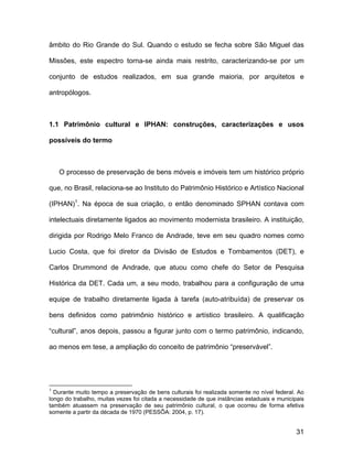 âmbito do Rio Grande do Sul. Quando o estudo se fecha sobre São Miguel das

Missões, este espectro torna-se ainda mais restrito, caracterizando-se por um

conjunto de estudos realizados, em sua grande maioria, por arquitetos e

antropólogos.



1.1 Patrimônio cultural e IPHAN: construções, caracterizações e usos

possíveis do termo



    O processo de preservação de bens móveis e imóveis tem um histórico próprio

que, no Brasil, relaciona-se ao Instituto do Patrimônio Histórico e Artístico Nacional

(IPHAN)1. Na época de sua criação, o então denominado SPHAN contava com

intelectuais diretamente ligados ao movimento modernista brasileiro. A instituição,

dirigida por Rodrigo Melo Franco de Andrade, teve em seu quadro nomes como

Lucio Costa, que foi diretor da Divisão de Estudos e Tombamentos (DET), e

Carlos Drummond de Andrade, que atuou como chefe do Setor de Pesquisa

Histórica da DET. Cada um, a seu modo, trabalhou para a configuração de uma

equipe de trabalho diretamente ligada à tarefa (auto-atribuída) de preservar os

bens definidos como patrimônio histórico e artístico brasileiro. A qualificação

“cultural”, anos depois, passou a figurar junto com o termo patrimônio, indicando,

ao menos em tese, a ampliação do conceito de patrimônio “preservável”.




1
  Durante muito tempo a preservação de bens culturais foi realizada somente no nível federal. Ao
longo do trabalho, muitas vezes foi citada a necessidade de que instâncias estaduais e municipais
também atuassem na preservação de seu patrimônio cultural, o que ocorreu de forma efetiva
somente a partir da década de 1970 (PESSÔA: 2004, p. 17).


                                                                                              31
 