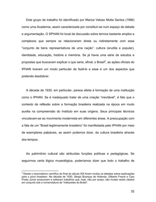 Este grupo de trabalho foi identificado por Mariza Veloso Motta Santos (1996)

como uma Academia, assim caracterizada por constituir-se num espaço de debate

e argumentação. O SPHAN foi local de discussão sobre termos bastante amplos e

complexos que sempre se relacionaram direta ou indiretamente com esse

“conjunto de bens representativos de uma nação”: cultura (erudita e popular),

identidade, educação, história e memória. Se já havia uma série de estudos e

propostas que buscavam explicar o que seria, afinal, o Brasil2, as ações oficiais do

IPHAN tiveram um modo particular de fazê-lo e esse é um dos aspectos que

pretendo desdobrar.



    A década de 1930, em particular, parece afeita à formação de uma instituição

como o IPHAN. Se é inadequado tratar de uma criação “inevitável”, é fato que o

contexto de reflexão sobre a formação brasileira realizada na época em muito

auxilia na compreensão do Instituto em suas origens. Seus principais técnicos

vinculavam-se ao movimento modernista em diferentes áreas. A preocupação com

a fala de um “Brasil legitimamente brasileiro” foi manifestada pelo IPHAN por meio

de exemplares palpáveis, se assim podemos dizer, da cultura brasileira através

dos tempos.



    Ao patrimônio cultural são atribuídas funções políticas e pedagógicas. Se

seguirmos certa lógica museológica, poderíamos dizer que todo o trabalho de


2
 Desde o racionalismo científico do final do século XIX foram muitos os debates sobre explicações
para o povo brasileiro. Na década de 1930, Sérgio Buarque de Holanda, Gilberto Freyre e Caio
Prado Júnior produziram e editaram trabalhos que, hoje, não por acaso, são muitas vezes citados
em conjunto sob a nomenclatura de “intérpretes do Brasil”.


                                                                                              32
 