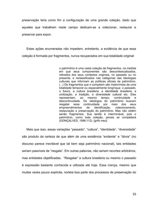 preservação teria como fim a configuração de uma grande coleção, dado que

aqueles que trabalham neste campo dedicam-se a colecionar, restaurar e

preservar para expor.



   Estas ações enumeradas não impedem, entretanto, a evidência de que essa

coleção é formada por fragmentos, nunca recuperados em sua totalidade original:


                           o patrimônio é uma vasta coleção de fragmentos, na medida
                           em que seus componentes são descontextualizados,
                           retirados dos seus contextos originais, no passado ou no
                           presente, e reclassificados nas categorias das ideologias
                           culturais que informam as políticas oficiais de patrimônio.
                           (...) Os fragmentos que o compõem são metonímias de uma
                           totalidade temporal ou espacialmente longínqua: o passado,
                           o futuro, a cultura brasileira, a identidade brasileira, a
                           civilização, a tradição, a diversidade cultural etc. Eles
                           representam,     ao    mesmo     tempo,    continuidade   e
                           descontinuidade. Os ideólogos do patrimônio buscam
                           resgatar essa continuidade por meio dos seus
                           empreendimentos       de   identificação,   colecionamento,
                           restauração e preservação do patrimônio. Mas não obtêm
                           senão fragmentos. Sua tarefa é interminável, pois o
                           patrimônio, como toda coleção, jamais se completará
                           (GONÇALVES, 1996:112). [grifo meu]


   Mais que isso, essas variações “passado”, “cultura”, “identidade”, “diversidade”

são produto da certeza de que além de uma existência “evidente” e “óbvia” (no

discurso parece inevitável que tal bem seja patrimônio nacional), tais entidades

seriam passíveis de “resgate”. Em outras palavras, não seriam recortes arbitrários,

mas entidades objetificadas. “Resgatar” a cultura brasileira ou mesmo o passado

é expressão bastante conhecida e utilizada até hoje. Essa crença, mesmo que

muitas vezes pouco explícita, norteia boa parte dos processos de preservação do




                                                                                   33
 