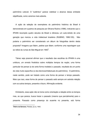 patrimônio cultural. O “autêntico” parece viabilizar o alcance dessa entidade

objetificada, como veremos mais adiante.



       A ação de seleção de exemplares do patrimônio histórico do Brasil é

demonstrada em quadros de pesquisa por Silvana Rubino (1996), indicando que o

IPHAN recompôs quatro séculos de Brasil e ofereceu um auto-retrato de uma

geração que marcou a vida intelectual brasileira (RUBINO, 1996:105).           Não

poderia o patrimônio ser considerado um álbum de fotografias dentro desta

proposta? Imagens que falam, pedras que falam, conforme uma reportagem que

se refere às ruínas de São Miguel em 19423.



       Talvez seja possível afirmar que o resultado das escolhas do IPHAN é uma

urdidura, um enredo finalístico sobre múltiplos tempos da nação, uma forma

particular de pensar (e de certa forma modelar) o passado, resultado de um ponto

de vista muito específico (o dos técnicos/intelectuais do patrimônio). O patrimônio,

neste sentido, pode ser tratado como uma forma de pensar o tempo passado.

Mais que isso, essa forma de pensar o passado está sempre em estreita relação

com os outros tempos, presente e futuro. Afirmação evidente.



       Entretanto, essa ação não só toma como orientação a relação entre os tempos

mas, ao que parece, busca trazer o passado (mesmo que parcialmente) para o

presente. Passado como presença do ausente no presente, sob forma

3
    Diário da Semana, Pelotas, [s.d.], 1942.
.


                                                                                 34
 
