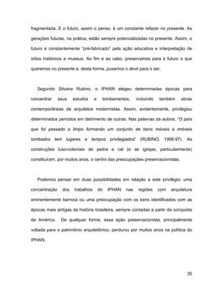 fragmentada. E o futuro, assim o penso, é um constante refazer no presente. As

gerações futuras, na prática, estão sempre potencializadas no presente. Assim, o

futuro é constantemente “pré-fabricado” pela ação educativa e interpretação de

sítios históricos e museus. Ao fim e ao cabo, preservamos para o futuro o que

queremos no presente e, desta forma, puxamos o devir para o ser.



   Segundo Silvana Rubino, o IPHAN elegeu determinadas épocas para

concentrar     seus    estudos     e    tombamentos,      incluindo   também     obras

contemporâneas de arquitetos modernistas. Assim, evidentemente, privilegiou

determinados períodos em detrimento de outras. Nas palavras da autora, “O país

que foi passado a limpo formando um conjunto de bens móveis e imóveis

tombados tem lugares e tempos privilegiados” (RUBINO, 1996:97). As

construções luso-coloniais de pedra e cal (e as igrejas, particularmente)

constituíram, por muitos anos, o centro das preocupações preservacionistas.



   Podemos pensar em duas possibilidades em relação a este privilégio: uma

concentração     dos   trabalhos       do   IPHAN   nas    regiões    com   arquitetura

eminentemente barroca ou uma preocupação com os bens identificados com as

épocas mais antigas da história brasileira, sempre contadas a partir da conquista

da América.     De qualquer forma, essa ação preservacionista, principalmente

voltada para o patrimônio arquitetônico, perdurou por muitos anos na política do

IPHAN.




                                                                                    35
 
