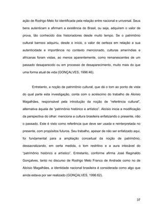 ação de Rodrigo Melo foi identificada pela relação entre nacional e universal. Seus

bens autenticam e afirmam a existência do Brasil, ou seja, adquirem o valor de

prova, tão conhecido dos historiadores desde muito tempo. Se o patrimônio

cultural barroco adquiriu, desde o início, o valor de certeza em relação a sua

autenticidade e importância no contexto mencionado, culturas ameríndias e

africanas foram vistas, ao menos aparentemente, como remanescentes de um

passado desaparecido ou em processo de desaparecimento, muito mais do que

uma forma atual de vida (GONÇALVES, 1996:46).



      Entretanto, a noção de patrimônio cultural, que dá o tom ao ponto de vista

do qual parte esta investigação, conta com o acréscimo do trabalho de Aloísio

Magalhães, responsável pela introdução da noção de “referência cultural”,

alternativa àquela de “patrimônio histórico e artístico”. Aloísio inicia a modificação

da perspectiva do olhar: menciona a cultura brasileira enfatizando o presente, não

o passado. Este é visto como referência que deve ser usada e reinterpretada no

presente, com propósitos futuros. Seu trabalho, apesar de não ser enfatizado aqui,

foi fundamental para a ampliação conceitual da noção de patrimônio,

dessacralizando, em certa medida, o tom restritivo e a aura intocável do

“patrimônio histórico e artístico”. Entretanto, conforme afirma José Reginaldo

Gonçalves, tanto no discurso de Rodrigo Melo Franco de Andrade como no de

Aloísio Magalhães, a identidade nacional brasileira é considerada como algo que

ainda estava por ser realizado (GONÇALVES, 1996:62).




                                                                                   37
 