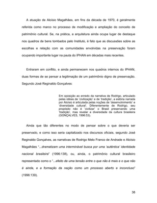 A atuação de Aloísio Magalhães, em fins da década de 1970, é geralmente

referida como marco no processo de modificação e ampliação do conceito de

patrimônio cultural. Se, na prática, a arquitetura ainda ocupa lugar de destaque

nos quadros de bens tombados pelo Instituto, é fato que as discussões sobre as

escolhas e relação com as comunidades envolvidas na preservação foram

ocupando importante lugar na pauta do IPHAN em décadas mais recentes.



   Entraram em conflito, e ainda permanecem nos quadros internos do IPHAN,

duas formas de se pensar a legitimação de um patrimônio digno de preservação.

Segundo José Reginaldo Gonçalves:


                          Em oposição ao enredo da narrativa de Rodrigo, articulado
                          pelas idéias de ‘civilização’ e de ‘tradição’, a estória narrada
                          por Aloísio é articulada pelas noções de ‘desenvolvimento’ e
                          ‘diversidade cultural’. Diferentemente de Rodrigo, seu
                          propósito não é ‘civilizar’ o Brasil preservando uma
                          ‘tradição’, mas revelar a diversidade da cultura brasileira
                          (GONÇALVES, 1996:53).


   Ainda que tão diferentes no modo de pensar sobre o que deveria ser

preservado, e como isso seria capitalizado nos discursos oficiais, segundo José

Reginaldo Gonçalves, as narrativas de Rodrigo Melo Franco de Andrade e Aloísio

Magalhães “...dramatizam uma interminável busca por uma ‘autêntica’ identidade

nacional brasileira” (1996:138), ou, ainda, o patrimônio cultural brasileiro

representado como o “...efeito de uma tensão entre o que não é mais e o que não

é ainda, e a formação da nação como um processo aberto e inconcluso”

(1996:139).




                                                                                       38
 
