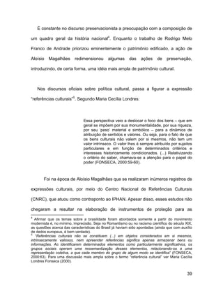É constante no discurso preservacionista a preocupação com a composição de

um quadro geral da história nacional4. Enquanto o trabalho de Rodrigo Melo

Franco de Andrade priorizou eminentemente o patrimônio edificado, a ação de

Aloísio   Magalhães       redimensionou      algumas      das    ações     de   preservação,

introduzindo, de certa forma, uma idéia mais ampla de patrimônio cultural.



    Nos discursos oficiais sobre política cultural, passa a figurar a expressão

“referências culturais”5. Segundo Maria Cecília Londres:



                               Essa perspectiva veio a deslocar o foco dos bens – que em
                               geral se impõem por sua monumentalidade, por sua riqueza,
                               por seu ‘peso’ material e simbólico – para a dinâmica de
                               atribuição de sentidos e valores. Ou seja, para o fato de que
                               os bens culturais não valem por si mesmos, não tem um
                               valor intrínseco. O valor lhes é sempre atribuído por sujeitos
                               particulares e em função de determinados critérios e
                               interesses historicamente condicionados. (...) Relativizando
                               o critério do saber, chamava-se a atenção para o papel do
                               poder (FONSECA, 2000:59-60).



       Foi na época de Aloísio Magalhães que se realizaram inúmeros registros de

expressões culturais, por meio do Centro Nacional de Referências Culturais

(CNRC), que atuou como contraponto ao IPHAN. Apesar disso, esses estudos não

chegaram a resultar na elaboração de instrumentos de proteção para as
4
  Afirmar que os temas sobre a brasilidade foram abordados somente a partir do movimento
modernista é, no mínimo, imprecisão. Seja no Romantismo ou no racismo científico do século XIX,
as questões acerca das características do Brasil já haviam sido apontadas (ainda que com auxílio
de dedos europeus, é bem verdade).
5
   “Referências culturais não se constituem (...) em objetos considerados em si mesmos,
intrinsecamente valiosos, nem apreender referências significa apenas armazenar bens ou
informações. Ao identificarem determinados elementos como particularmente significativos, os
grupos sociais operam uma ressemantização desses elementos, relacionando-os a uma
representação coletiva, a que cada membro do grupo de algum modo se identifica” (FONSECA,
2000:63). Para uma discussão mais ampla sobre o termo “referência cultural” ver Maria Cecília
Londres Fonseca (2000).


                                                                                             39
 