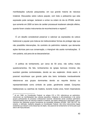 manifestações culturais pesquisadas, em sua grande maioria de natureza

imaterial. Discussões sobre cultura popular, com toda a polissemia que esta

expressão pode carregar, tardaram a entrar na ordem do dia do IPHAN, sendo

que somente em 2000 os bens de caráter processual receberam atenção efetiva,

quando foram criados instrumentos de reconhecimento e registro6.



    É um desafio considerável preservar e valorizar as expressões da cultura

tradicional e popular pois trata-se de institucionalizar formas de proteger algo que

não possibilita intervenções. Ao contrário do patrimônio material, que demanda

ações técnicas para sua conservação, o intangível não aceita normatizações. E

nem poderia, sob pena de se descaracterizar.




    A política de tombamento, por cerca de 50 anos, não sofreu muitos

questionamentos. De fato, tombamentos de igrejas barrocas mineiras não

suscitam grandes contrariedades, devido ao seu esplendor. Ainda assim, é

possível reconhecer que grande parte dos bens tombados inevitavelmente

relaciona-se      aos    grupos      dominantes        devido     ao    requinte     técnico     ou

representatividade como símbolo de poder, geralmente estatal. Conjuntos

habitacionais ou casinhas de madeira, durante muitos anos, foram impensáveis


6
  Já em 1988, na Constituição Federal, os artigos 215 e 216, referindo-se ao patrimônio,
mencionam as manifestações das culturas populares, indígenas e afro-brasileiras e de outros
grupos participantes do processo civilizacional nacional, declarando ainda constituir patrimônio
cultural brasileiro bens de natureza material e imaterial, que sejam referências à identidade, ação e
memória dos diferentes grupos formadores da sociedade brasileira (IPHAN, 1997:106-107). No
entanto, a definição, bastante alargada na Constituição Federal, não tinha instrumentos legais
existentes que dessem conta desse tipo de objeto, não passível de tombamento na forma pelo qual
este é até hoje praticado.



                                                                                                 40
 
