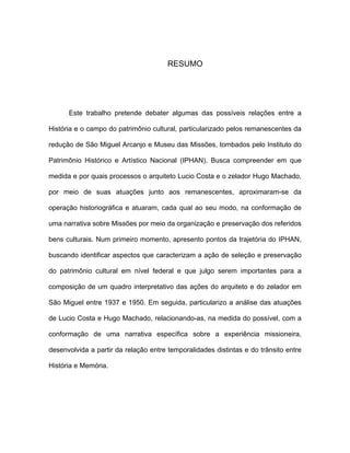 RESUMO




      Este trabalho pretende debater algumas das possíveis relações entre a

História e o campo do patrimônio cultural, particularizado pelos remanescentes da

redução de São Miguel Arcanjo e Museu das Missões, tombados pelo Instituto do

Patrimônio Histórico e Artístico Nacional (IPHAN). Busca compreender em que

medida e por quais processos o arquiteto Lucio Costa e o zelador Hugo Machado,

por meio de suas atuações junto aos remanescentes, aproximaram-se da

operação historiográfica e atuaram, cada qual ao seu modo, na conformação de

uma narrativa sobre Missões por meio da organização e preservação dos referidos

bens culturais. Num primeiro momento, apresento pontos da trajetória do IPHAN,

buscando identificar aspectos que caracterizam a ação de seleção e preservação

do patrimônio cultural em nível federal e que julgo serem importantes para a

composição de um quadro interpretativo das ações do arquiteto e do zelador em

São Miguel entre 1937 e 1950. Em seguida, particularizo a análise das atuações

de Lucio Costa e Hugo Machado, relacionando-as, na medida do possível, com a

conformação de uma narrativa específica sobre a experiência missioneira,

desenvolvida a partir da relação entre temporalidades distintas e do trânsito entre

História e Memória.
 