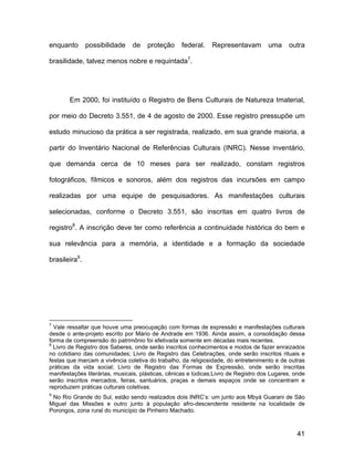 enquanto       possibilidade    de    proteção     federal.    Representavam         uma     outra

brasilidade, talvez menos nobre e requintada7.




        Em 2000, foi instituído o Registro de Bens Culturais de Natureza Imaterial,

por meio do Decreto 3.551, de 4 de agosto de 2000. Esse registro pressupõe um

estudo minucioso da prática a ser registrada, realizado, em sua grande maioria, a

partir do Inventário Nacional de Referências Culturais (INRC). Nesse inventário,

que demanda cerca de 10 meses para ser realizado, constam registros

fotográficos, fílmicos e sonoros, além dos registros das incursões em campo

realizadas por uma equipe de pesquisadores. As manifestações culturais

selecionadas, conforme o Decreto 3.551, são inscritas em quatro livros de

registro8. A inscrição deve ter como referência a continuidade histórica do bem e

sua relevância para a memória, a identidade e a formação da sociedade

brasileira9.




7
  Vale ressaltar que houve uma preocupação com formas de expressão e manifestações culturais
desde o ante-projeto escrito por Mário de Andrade em 1936. Ainda assim, a consolidação dessa
forma de compreensão do patrimônio foi efetivada somente em décadas mais recentes.
8
  Livro de Registro dos Saberes, onde serão inscritos conhecimentos e modos de fazer enraizados
no cotidiano das comunidades; Livro de Registro das Celebrações, onde serão inscritos rituais e
festas que marcam a vivência coletiva do trabalho, da religiosidade, do entretenimento e de outras
práticas da vida social; Livro de Registro das Formas de Expressão, onde serão inscritas
manifestações literárias, musicais, plásticas, cênicas e lúdicas;Livro de Registro dos Lugares, onde
serão inscritos mercados, feiras, santuários, praças e demais espaços onde se concentram e
reproduzem práticas culturais coletivas.
9
 No Rio Grande do Sul, estão sendo realizados dois INRC’s: um junto aos Mbyá Guarani de São
Miguel das Missões e outro junto à população afro-descendente residente na localidade de
Porongos, zona rural do município de Pinheiro Machado.



                                                                                                41
 