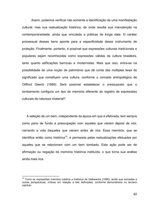 Assim, podemos verificar não somente a identificação de uma manifestação

cultural, mas sua reatualização histórica, de onde resulta sua manutenção na

contemporaneidade, ainda que vinculada a práticas de longa data. O caráter

processual desses bens aponta para a especificidade desse instrumento de

proteção. Finalmente, portanto, é possível que expressões culturais tradicionais e

populares sejam reconhecidas como expressões válidas da cultura brasileira,

tanto quanto edificações barrocas e modernistas. Mais que isso, entra-se na

possibilidade de uma noção de patrimônio que dê conta das múltiplas teias de

significado que constituem uma cultura, conforme o conceito antropológico de

Clifford Geertz (1989). Será possível estabelecer o pressuposto que o

tombamento configura um tipo de memória diferente do registro de expressões

culturais de natureza imaterial?




     A seleção de um bem, independente da época em que é efetivada, tem sempre

como pano de fundo a preocupação com aqueles que vierem depois de nós,

narrando a vida daqueles que vieram antes de nós. Essa memória, que se

identifica então como histórica10, é permeada pelas reatualizações efetuadas por

aqueles que se relacionam com um bem tombado. Esta ação pode ser de

afirmação ou negação da memória histórica instituída, o que torna sua análise

ainda mais rica.




10
  Tomo as expressões memória coletiva e histórica de Halbwachs (1990), ainda que somadas a
outras perspectivas, críticas em relação a tais definições, conforme demonstrarei no terceiro
capítulo.


                                                                                          42
 
