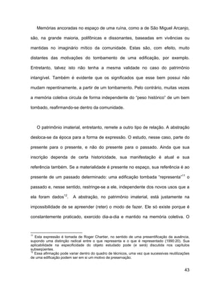 Memórias ancoradas no espaço de uma ruína, como a de São Miguel Arcanjo,

são, na grande maioria, polifônicas e dissonantes, baseadas em vivências ou

mantidas no imaginário mítico da comunidade. Estas são, com efeito, muito

distantes das motivações do tombamento de uma edificação, por exemplo.

Entretanto, talvez isto não tenha a mesma validade no caso do patrimônio

intangível. Também é evidente que os significados que esse bem possui não

mudam repentinamente, a partir de um tombamento. Pelo contrário, muitas vezes

a memória coletiva circula de forma independente do “peso histórico” de um bem

tombado, reafirmando-se dentro da comunidade.



     O patrimônio imaterial, entretanto, remete a outro tipo de relação. A abstração

desloca-se da época para a forma de expressão. O estudo, nesse caso, parte do

presente para o presente, e não do presente para o passado. Ainda que sua

inscrição dependa de certa historicidade, sua manifestação é atual e sua

referência também. Se a materialidade é presente no espaço, sua referência é ao

presente de um passado determinado: uma edificação tombada “representa”11 o

passado e, nesse sentido, restringe-se a ele, independente dos novos usos que a

ela foram dados12.       A abstração, no patrimônio imaterial, está justamente na

impossibilidade de se apreender (reter) o modo de fazer. Ele só existe porque é

constantemente praticado, exercido dia-a-dia e mantido na memória coletiva. O



11
   Esta expressão é tomada de Roger Chartier, no sentido de uma presentificação da ausência,
supondo uma distinção radical entre o que representa e o que é representado (1990:20). Sua
aplicabilidade na especificidade do objeto estudado pode (e será) discutida nos capítulos
subseqüentes.
12
   Essa afirmação pode variar dentro do quadro de técnicos, uma vez que sucessivas reutilizações
de uma edificação podem ser em si um motivo de preservação.


                                                                                             43
 