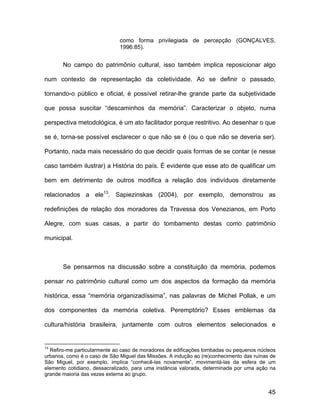 como forma privilegiada de percepção (GONÇALVES,
                              1996:85).


       No campo do patrimônio cultural, isso também implica reposicionar algo

num contexto de representação da coletividade. Ao se definir o passado,

tornando-o público e oficial, é possível retirar-lhe grande parte da subjetividade

que possa suscitar “descaminhos da memória”. Caracterizar o objeto, numa

perspectiva metodológica, é um ato facilitador porque restritivo. Ao desenhar o que

se é, torna-se possível esclarecer o que não se é (ou o que não se deveria ser).

Portanto, nada mais necessário do que decidir quais formas de se contar (e nesse

caso também ilustrar) a História do país. É evidente que esse ato de qualificar um

bem em detrimento de outros modifica a relação dos indivíduos diretamente

relacionados a ele13. Sapiezinskas (2004), por exemplo, demonstrou as

redefinições de relação dos moradores da Travessa dos Venezianos, em Porto

Alegre, com suas casas, a partir do tombamento destas como patrimônio

municipal.



       Se pensarmos na discussão sobre a constituição da memória, podemos

pensar no patrimônio cultural como um dos aspectos da formação da memória

histórica, essa “memória organizadíssima”, nas palavras de Michel Pollak, e um

dos componentes da memória coletiva. Peremptório? Esses emblemas da

cultura/história brasileira, juntamente com outros elementos selecionados e


13
  Refiro-me particularmente ao caso de moradores de edificações tombadas ou pequenos núcleos
urbanos, como é o caso de São Miguel das Missões. A indução ao (re)conhecimento das ruínas de
São Miguel, por exemplo, implica “conhecê-las novamente”, movimentá-las da esfera de um
elemento cotidiano, dessacralizado, para uma instância valorada, determinada por uma ação na
grande maioria das vezes externa ao grupo.


                                                                                          45
 