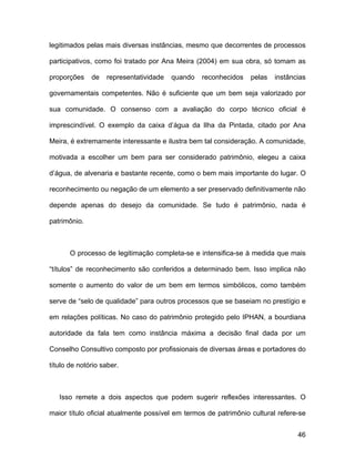 legitimados pelas mais diversas instâncias, mesmo que decorrentes de processos

participativos, como foi tratado por Ana Meira (2004) em sua obra, só tomam as

proporções    de   representatividade   quando   reconhecidos    pelas   instâncias

governamentais competentes. Não é suficiente que um bem seja valorizado por

sua comunidade. O consenso com a avaliação do corpo técnico oficial é

imprescindível. O exemplo da caixa d’água da Ilha da Pintada, citado por Ana

Meira, é extremamente interessante e ilustra bem tal consideração. A comunidade,

motivada a escolher um bem para ser considerado patrimônio, elegeu a caixa

d’água, de alvenaria e bastante recente, como o bem mais importante do lugar. O

reconhecimento ou negação de um elemento a ser preservado definitivamente não

depende apenas do desejo da comunidade. Se tudo é patrimônio, nada é

patrimônio.



       O processo de legitimação completa-se e intensifica-se à medida que mais

“títulos” de reconhecimento são conferidos a determinado bem. Isso implica não

somente o aumento do valor de um bem em termos simbólicos, como também

serve de “selo de qualidade” para outros processos que se baseiam no prestígio e

em relações políticas. No caso do patrimônio protegido pelo IPHAN, a bourdiana

autoridade da fala tem como instância máxima a decisão final dada por um

Conselho Consultivo composto por profissionais de diversas áreas e portadores do

título de notório saber.



   Isso remete a dois aspectos que podem sugerir reflexões interessantes. O

maior título oficial atualmente possível em termos de patrimônio cultural refere-se


                                                                                46
 
