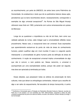 ao reconhecimento, por parte da UNESCO, de certos bens como Patrimônio da

Humanidade. Ao analisarmos o texto que dá os parâmetros básicos dessa ação,

percebemos que os bens reconhecidos devem, necessariamente, corresponder a

exemplos de algo universal excepcional14. As Ruínas de São Miguel Arcanjo

obtiveram esse título em 1983, juntamente com outros remanescentes em países

do Mercosul.



     Longe de se questionar a importância ou não de tal título, bem como sua

validade aplicada às ruínas, cabe indagar qual a universalidade refletida nesse

procedimento. Nesse caso, o excepcional deve ser universal. Duas expressões

que aparentemente excluem-se do ponto de vista de áreas do conhecimento

humano, podem qualificar algo em nível mundial. E esse é o segundo aporte

interessante: a universalidade do gênio humano parte da definição de áreas de

conhecimento. A noção de excepcional universal implica universalidade de algo

que não é comum, e nem poderia ser. Nesse raciocínio, o universal é

acompanhado por uma exemplaridade exótica, porque não poder ser seguida,

mas deve ser apreciada (e lembrada) por todos.



     Essas eleições, que perpassam todas as esferas de preservação de bens

culturais, mais que deixar os antropólogos contrariados, indicam que a escolha de

algo a ser salvo do esquecimento, fiel escudeiro do tempo transcorrido, é centro


14
  Conforme a Convenção para a Proteção do Patrimônio Mundial Cultural e Natural, reunida em
Paris de 17 de outubro a 21 de novembro de 1972. Monumentos, conjuntos e sítios de valor
universal excepcional do ponto de vista da história, da arte e da ciência. Extrato retirado do artigo 1
da Convenção.


                                                                                                   47
 