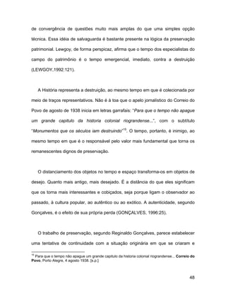 de convergência de questões muito mais amplas do que uma simples opção

técnica. Essa idéia de salvaguarda é bastante presente na lógica da preservação

patrimonial. Lewgoy, de forma perspicaz, afirma que o tempo dos especialistas do

campo do patrimônio é o tempo emergencial, imediato, contra a destruição

(LEWGOY,1992:121).



     A História representa a destruição, ao mesmo tempo em que é colecionada por

meio de traços representativos. Não é à toa que o apelo jornalístico do Correio do

Povo de agosto de 1938 inicia em letras garrafais: “Para que o tempo não apague

um grande capitulo da historia colonial riograndense...”, com o subtítulo

“Monumentos que os séculos iam destruindo”15. O tempo, portanto, é inimigo, ao

mesmo tempo em que é o responsável pelo valor mais fundamental que torna os

remanescentes dignos de preservação.



     O distanciamento dos objetos no tempo e espaço transforma-os em objetos de

desejo. Quanto mais antigo, mais desejado. É a distância do que eles significam

que os torna mais interessantes e cobiçados, seja porque ligam o observador ao

passado, à cultura popular, ao autêntico ou ao exótico. A autenticidade, segundo

Gonçalves, é o efeito de sua própria perda (GONÇALVES, 1996:25).



     O trabalho de preservação, segundo Reginaldo Gonçalves, parece estabelecer

uma tentativa de continuidade com a situação originária em que se criaram e

15
  Para que o tempo não apague um grande capitulo da historia colonial riograndense... Correio do
Povo, Porto Alegre, 4 agosto 1938. [s.p.]



                                                                                             48
 