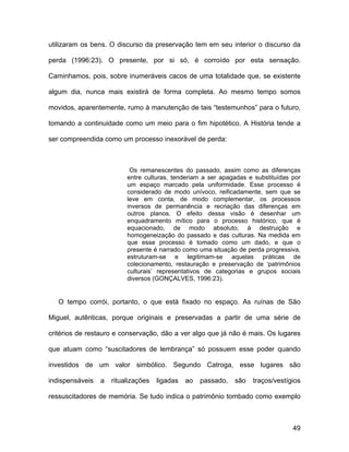 utilizaram os bens. O discurso da preservação tem em seu interior o discurso da

perda (1996:23). O presente, por si só, é corroído por esta sensação.

Caminhamos, pois, sobre inumeráveis cacos de uma totalidade que, se existente

algum dia, nunca mais existirá de forma completa. Ao mesmo tempo somos

movidos, aparentemente, rumo à manutenção de tais “testemunhos” para o futuro,

tomando a continuidade como um meio para o fim hipotético. A História tende a

ser compreendida como um processo inexorável de perda:



                           Os remanescentes do passado, assim como as diferenças
                          entre culturas, tenderiam a ser apagadas e substituídas por
                          um espaço marcado pela uniformidade. Esse processo é
                          considerado de modo unívoco, reificadamente, sem que se
                          leve em conta, de modo complementar, os processos
                          inversos de permanência e recriação das diferenças em
                          outros planos. O efeito dessa visão é desenhar um
                          enquadramento mítico para o processo histórico, que é
                          equacionado, de modo absoluto, à destruição e
                          homogeneização do passado e das culturas. Na medida em
                          que esse processo é tomado como um dado, e que o
                          presente é narrado como uma situação de perda progressiva,
                          estruturam-se e legitimam-se aquelas práticas de
                          colecionamento, restauração e preservação de ‘patrimônios
                          culturais’ representativos de categorias e grupos sociais
                          diversos (GONÇALVES, 1996:23).


   O tempo corrói, portanto, o que está fixado no espaço. As ruínas de São

Miguel, autênticas, porque originais e preservadas a partir de uma série de

critérios de restauro e conservação, dão a ver algo que já não é mais. Os lugares

que atuam como “suscitadores de lembrança” só possuem esse poder quando

investidos de um valor simbólico. Segundo Catroga, esse lugares são

indispensáveis   a   ritualizações   ligadas   ao   passado,   são   traços/vestígios

ressuscitadores de memória. Se tudo indica o patrimônio tombado como exemplo



                                                                                  49
 