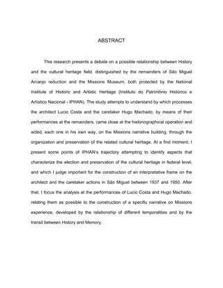 ABSTRACT



      This research presents a debate on a possible relationship between History

and the cultural heritage field, distinguished by the remainders of São Miguel

Arcanjo reduction and the Missions Museum, both protected by the National

Institute of Historic and Artistic Heritage (Instituto do Patrimônio Histórico e

Artístico Nacional - IPHAN). The study attempts to understand by which processes

the architect Lucio Costa and the caretaker Hugo Machado, by means of their

performances at the remainders, came close at the historiographical operation and

acted, each one in his own way, on the Missions narrative building, through the

organization and preservation of the related cultural heritage. At a first moment, I

present some points of IPHAN’s trajectory attempting to identify aspects that

characterize the election and preservation of the cultural heritage in federal level,

and which I judge important for the construction of an interpretative frame on the

architect and the caretaker actions in São Miguel between 1937 and 1950. After

that, I focus the analysis at the performances of Lucio Costa and Hugo Machado,

relating them as possible to the construction of a specific narrative on Missions

experience, developed by the relationship of different temporalities and by the

transit between History and Memory.
 