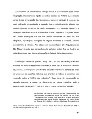 Ao visitarmos um local histórico, vestígio do que já foi, ficamos situados entre a

imaginação, imediatamente ligada ao caráter abstrato da história, e, ao mesmo

tempo, temos a impressão de materialidade, que pode conduzir à sensação de

estar realmente presenciando o passado. Isso é definitivamente utilizado nos

empreendimentos turísticos da região missioneira, por exemplo. Seguindo a

percepção de Barthes sobre a “autenticação do real”, Reginaldo Gonçalves aponta

para outras instituições culturais que podem vincular-se ao efeito de real:

fotografias, reportagens, exibições de objetos históricos e exóticos, turismo,

especialmente o cultural... Não são poucos os visitantes do Sítio Arqueológico de

São Miguel Arcanjo que constantemente solicitam entrar fora do horário de

visitação somente para tirar uma fotografia da fachada da igreja em ruínas.



     A animação cultural de que fala Choay (2001), no sítio de São Miguel Arcanjo

acontece por meio do espetáculo de Som&Luz, onde toda a encenação “dá vida”

ao passado. A definição de uma história bastante determinada constrói-se então

por uma série de suportes materiais, que orientam o visitante a conformar uma

impressão sobre a história das reduções18. Essa forma de configuração do

passado relembra a noção de documento da escola metódica. Vale a

argumentação de Sergio D. T. Macedo, referindo-se ao Museu das Missões:


                             Os museus de caracter historico podem perfeitamente ser
                             denominados compendios vivos da historia de um povo.
                             Visitando-se um museu, que seja farto e bem arrumado,
                             aprende-se mais numa simples visita que em muito tempo
                             de leitura de tratados e obras didacticas. Principalmente

18
  Esta perspectiva foi bastante explorada por Ceres Karam Brum em tese defendida em 2005 no
PPG de Antropologia Social da UFRGS.


                                                                                        51
 