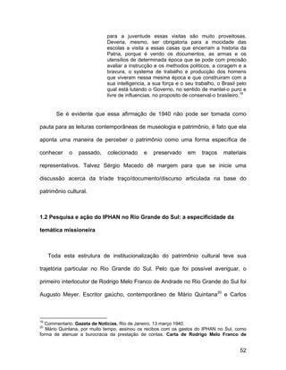 para a juventude essas visitas são muito proveitosas.
                             Deveria, mesmo, ser obrigatoria para a mocidade das
                             escolas a visita a essas casas que encerram a historia da
                             Patria, porque é vendo os documentos, as armas e os
                             utensilios de determinada época que se pode com precisão
                             avaliar a instrucção e os methodos politicos, a coragem e a
                             bravura, o systema de trabalho e producção dos homens
                             que viveram nessa mesma época e que construiram com a
                             sua intelligencia, a sua força e o seu trabalho, o Brasil pelo
                             qual está lutando o Governo, no sentido de mantel-o puro e
                             livre de influencias, no proposito de conserval-o brasileiro.19


        Se é evidente que essa afirmação de 1940 não pode ser tomada como

pauta para as leituras contemporâneas de museologia e patrimônio, é fato que ela

aponta uma maneira de perceber o patrimônio como uma forma específica de

conhecer    o   passado,     colecionado     e   preservado      em    traços    materiais

representativos. Talvez Sérgio Macedo dê margem para que se inicie uma

discussão acerca da tríade traço/documento/discurso articulada na base do

patrimônio cultural.



1.2 Pesquisa e ação do IPHAN no Rio Grande do Sul: a especificidade da

temática missioneira



     Toda esta estrutura de institucionalização do patrimônio cultural teve sua

trajetória particular no Rio Grande do Sul. Pelo que foi possível averiguar, o

primeiro interlocutor de Rodrigo Melo Franco de Andrade no Rio Grande do Sul foi

Augusto Meyer. Escritor gaúcho, contemporâneo de Mário Quintana20 e Carlos



19
  Commentario. Gazeta de Notícias, Rio de Janeiro, 13 março 1940.
20
   Mário Quintana, por muito tempo, assinou os recibos com os gastos do IPHAN no Sul, como
forma de atenuar a burocracia da prestação de contas. Carta de Rodrigo Melo Franco de


                                                                                         52
 