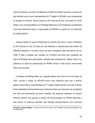 Dante de Moraes, foi diretor da Biblioteca Pública do Estado durante o período em

que também atuou como representante da 7ª região do SPHAN, que compreendia

os estados do Paraná, Santa Catarina e Rio Grande do Sul, com sede em Porto

Alegre. Sua correspondência com Rodrigo Melo teve uma freqüência considerável

e permite inferências sobre a organização do SPHAN na região sul, em particular

no estado gaúcho.



   Augusto Meyer foi peça fundamental na escolha dos bens a serem tombados

no Rio Grande do Sul. Os bens por ele indicados e selecionados pelo diretor do

SPHAN integraram o primeiro grupo de bens protegidos pelo Decreto-lei 25 em

1938. É dele a seleção que resultou no inventário dos bens que chegaram às

mãos de Rodrigo para apreciação e decisão pelo tombamento. Apesar disso, sua

presença na ação de preservação do IPHAN ainda é muito pouco mencionada

face à sua atuação.



   O diálogo de Rodrigo Melo com Augusto Meyer teve início em 9 de março de

1937, quando o diretor do SPHAN iniciou suas tratativas para que o escritor

gaúcho assumisse a representação da 7ª região. Neste período, por todo o Brasil,

foram realizados levantamentos para selecionar bens que deveriam ser protegidos

por meio de tombamento de forma imediata. Na pesquisa realizada no Arquivo

Noronha Santos, que guarda a maioria da documentação do IPHAN referente a

esta época, foi possível perceber que Rodrigo correspondia-se com inúmeras

Andrade a Augusto Meyer. 14 de junho de 1937. Arquivo da Fundação Casa de Rui Barbosa. Rio
de Janeiro/RJ.



                                                                                       53
 