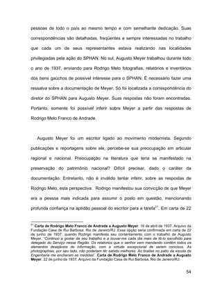 pessoas de todo o país ao mesmo tempo e com semelhante dedicação. Suas

correspondências são detalhadas, freqüentes e sempre interessadas no trabalho

que cada um de seus representantes estava realizando nas localidades

privilegiadas pela ação do SPHAN. No sul, Augusto Meyer trabalhou durante todo

o ano de 1937, enviando para Rodrigo Melo fotografias, relatórios e inventários

dos bens gaúchos de possível interesse para o SPHAN. É necessário fazer uma

ressalva sobre a documentação de Meyer. Só foi localizada a correspondência do

diretor do SPHAN para Augusto Meyer. Suas respostas não foram encontradas.

Portanto, somente foi possível inferir sobre Meyer a partir das respostas de

Rodrigo Melo Franco de Andrade.



     Augusto Meyer foi um escritor ligado ao movimento modernista. Segundo

publicações e reportagens sobre ele, percebe-se sua preocupação em articular

regional e nacional. Preocupação na literatura que teria se manifestado na

preservação do patrimônio nacional? Difícil precisar, dado o caráter da

documentação. Entretanto, não é inválido tentar inferir, sobre as respostas de

Rodrigo Melo, esta perspectiva. Rodrigo manifestou sua convicção de que Meyer

era a pessoa mais indicada para assumir o posto em questão, mencionando

profunda confiança na aptidão pessoal do escritor para a tarefa21. Em carta de 22


21
  Carta de Rodrigo Melo Franco de Andrade a Augusto Meyer. 16 de abril de 1937. Arquivo da
Fundação Casa de Rui Barbosa. Rio de Janeiro/RJ. Essa opção seria confirmada em carta de 22
de junho de 1937, quando Rodrigo manifesta seu contentamento com o trabalho de Augusto
Meyer. “Continuo a gostar de seu trabalho e a louvar-me cada dia mais de tê-lo escolhido para
delegado do Serviço nessa Região. Os relatorios que o senhor vem mandando contêm todos os
elementos desejáveis de informação, com a virtude excepcional de serem concisos. As
photographias, por seu lado, não poderiam têr sahido melhores. As tiradas no patio da escola de
Engenharia me encheram as medidas”. Carta de Rodrigo Melo Franco de Andrade a Augusto
Meyer. 22 de junho de 1937. Arquivo da Fundação Casa de Rui Barbosa. Rio de Janeiro/RJ.


                                                                                            54
 