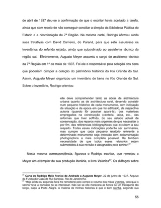 de abril de 1937 deu-se a confirmação de que o escritor havia aceitado a tarefa,

ainda que com receio de não conseguir conciliar a direção da Biblioteca Pública do

Estado e a coordenação da 7ª Região. Na mesma carta, Rodrigo afirmou ainda

suas tratativas com David Carneiro, do Paraná, para que este assumisse os

inventários do referido estado, ainda que subordinado ao assistente técnico da

região sul. Efetivamente, Augusto Meyer assumiu o cargo de assistente técnico

da 7ª Região em 1º de maio de 1937. Foi ele o responsável pela seleção dos bens

que poderiam compor a coleção do patrimônio histórico do Rio Grande do Sul.

Assim, Augusto Meyer organizou um inventário de bens no Rio Grande do Sul.

Sobre o inventário, Rodrigo orientou:


                                elle deve comprehender tanto as obras de architectura
                                urbana quanto as de architectura rural, devendo consistir
                                num pequeno historico de cada monumento, com indicação
                                da situação e da epoca em que foi edificado, da respectiva
                                autoria (quando fôr possivel apura-la), dos materiaes
                                empregados na construcção (cantaria, taipa, etc., das
                                reformas que tiver soffrido, do seu estado actual de
                                conservação, dos reparos mais urgentes de que necessitar o
                                por fim, das referencias bibliographicas que existirem a seu
                                respeito. Todas essas indicações poderão ser summarias,
                                mas cumpre que cada pequeno relatorio referente a
                                determinado monumento seja instruido com documentação
                                photographica a mais completa possivel. Ha tambem
                                necessidade de que todos esses relatorios sejam
                                submettidos á sua revisão e assignados pelo senhor.22


     Nesta mesma correspondência, figurava o Rodrigo escritor, que remeteu a

Meyer um exemplar de sua produção literária, o livro Velorios23. Os diálogos sobre



22
   Carta de Rodrigo Melo Franco de Andrade a Augusto Meyer. 22 de junho de 1937. Arquivo
da Fundação Casa de Rui Barbosa. Rio de Janeiro/RJ.
23
   “Hoje ainda ou segunda-feira lhe remetterei pelo correio o volume dos meus Velorios, pelo qual o
senhor teve a bondade de se interessar. Não sei se elle merecerá as honra de um transporte tão
longo, daqui a Porto Alegre. A materia de minhas historias é que é bem ralinha, segundo sua


                                                                                               55
 