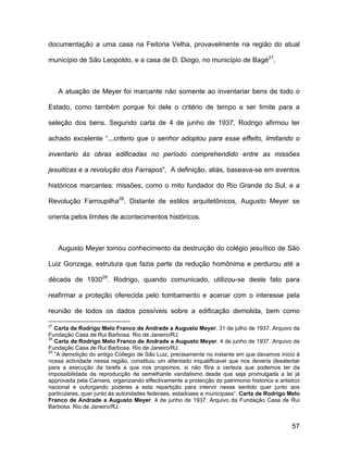 documentação a uma casa na Feitoria Velha, provavelmente na região do atual

município de São Leopoldo, e a casa de D. Diogo, no município de Bagé27.



     A atuação de Meyer foi marcante não somente ao inventariar bens de todo o

Estado, como também porque foi dele o critério de tempo a ser limite para a

seleção dos bens. Segundo carta de 4 de junho de 1937, Rodrigo afirmou ter

achado excelente “...criterio que o senhor adoptou para esse effeito, limitando o

inventario ás obras edificadas no período comprehendido entre as missões

jesuiticas e a revolução dos Farrapos”. A definição, aliás, baseava-se em eventos

históricos marcantes: missões, como o mito fundador do Rio Grande do Sul, e a

Revolução Farroupilha28. Distante de estilos arquitetônicos, Augusto Meyer se

orienta pelos limites de acontecimentos históricos.



     Augusto Meyer tomou conhecimento da destruição do colégio jesuítico de São

Luiz Gonzaga, estrutura que fazia parte da redução homônima e perdurou até a

década de 193029. Rodrigo, quando comunicado, utilizou-se deste fato para

reafirmar a proteção oferecida pelo tombamento e acenar com o interesse pela

reunião de todos os dados possíveis sobre a edificação demolida, bem como

27
   Carta de Rodrigo Melo Franco de Andrade a Augusto Meyer. 31 de julho de 1937. Arquivo da
Fundação Casa de Rui Barbosa. Rio de Janeiro/RJ.
28
   Carta de Rodrigo Melo Franco de Andrade a Augusto Meyer. 4 de junho de 1937. Arquivo da
Fundação Casa de Rui Barbosa. Rio de Janeiro/RJ.
29
   “A demolição do antigo Collegio de São Luiz, precisamente no instante em que davamos inicio á
nossa actividade nessa região, constituiu um attentado inqualificavel que nos deveria desalentar
para a execução da tarefa a que nos propomos, si não fôra a certeza que podemos ter da
impossibilidade da reproducção de semelhante vandalismo desde que seja promulgada a lei já
approvada pela Camara, organizando effectivamente a protecção do patrimonio historico e artistico
nacional e outorgando poderes a esta repartição para intervir nesse sentido quer junto aos
particulares, quer junto ás autoridades federaes, estadoaes e municipaes”. Carta de Rodrigo Melo
Franco de Andrade a Augusto Meyer. 4 de junho de 1937. Arquivo da Fundação Casa de Rui
Barbosa. Rio de Janeiro/RJ.


                                                                                              57
 