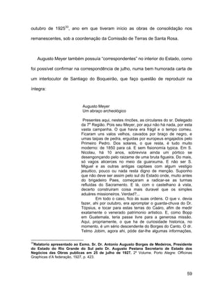 outubro de 192533, ano em que tiveram início as obras de consolidação nos

remanescentes, sob a coordenação da Comissão de Terras de Santa Rosa.



     Augusto Meyer também possuía “correspondentes” no interior do Estado, como

foi possível confirmar na correspondência de julho, numa bem humorada carta de

um interlocutor de Santiago do Boqueirão, que faço questão de reproduzir na

íntegra:


                           Augusto Meyer
                           Um abraço archeológico

                           Presentes aqui, nestes rincões, as circulares do sr. Delegado
                          da 7a Região. Pois seu Meyer, por aqui não há nada, por esta
                          vasta campanha. O que havia era frágil e o tempo comeu.
                          Ficaram uns valos velhos, cavados por braço de negro, e
                          umas taipas de pedra, erguidas por europeus engajados pelo
                          Primeiro Pedro. Dos solares, o que resta, é tudo muito
                          moderno: de 1850 para cá. E sem fisionomía typica. Em S.
                          Nicolau, há 10 anos, sobrevivia ainda um pórtico se
                          desengonçando pelo raizame de uma bruta figueira. Do mais,
                          só vagos alicerces no meio da guanxuma. E não ser S.
                          Miguel e as outras antigas capitaes com algum vestigio
                          jesuitico, pouco ou nada resta digno de menção. Suponho
                          que não deve ser assim pelo sul do Estado onde, muito antes
                          do brigadeiro Paes, começaram a radicar-se as turmas
                          refluidas do Sacramento. E lá, com o castelhano á vista,
                          decerto construiram coisa mais duravel que os simples
                          aduáres missioneiros. Verdad?...
                                   Em todo o caso, fico ás suas ordens. O que v. devia
                          fazer, ahi por outubro, era apromptar o guarda-chuva do Dr.
                          Tópsius, e tocar para estas terras do Caáro, afim de medir
                          exatamente o venerado patrimonio artistico. E, como Bopp
                          em Guatemala, teria passe livre para a generosa missão.
                          Aqui, propriamente, o que ha de curiosidade historica, no
                          momento, é um sério descendente do Borges do Canto. O dr.
                          Telmo Jobim, agora ahi, póde dar-lhe algumas informações,

33
 Relatorio apresentado ao Exmo. Sr. Dr. Antonio Augusto Borges de Medeiros, Presidente
do Estado do Rio Grande do Sul pelo Dr. Augusto Pestana Secretario de Estado dos
Negócios das Obras publicas em 25 de julho de 1927. 2º Volume. Porto Alegre: Officinas
Graphicas d’A federação, 1927, p. 423.



                                                                                     59
 