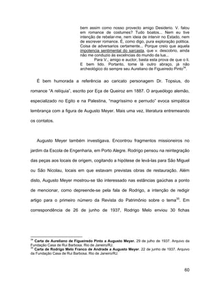 bem assim como nosso provecto amigo Desiderio. V. falou
                            em romance de costumes? Tudo boatos... Nem eu tive
                            intenção de rebelar-me, nem ideia de intervir no Estado, nem
                            de escrever romance. É, como digo, pura exploração politica.
                            Coisa de adversarios certamente... Porque creio que aquela
                            impotencia sentimental do sarcasta, que v. descobrio, ainda
                            não me conduzio ás excelncias do mundo da lua...
                                    Para V., amigo e auctor, basta esta prova de que o li.
                            E bem lido. Portanto, tome lá outro abraço, já não
                            archeológico do sempre seu Aureliano de Figueiredo Pinto34.


     É bem humorada a referência ao caricato personagem Dr. Topsius, do

romance “A relíquia”, escrito por Eça de Queiroz em 1887. O arqueólogo alemão,

especializado no Egito e na Palestina, “magríssimo e pernudo” evoca simpática

lembrança com a figura de Augusto Meyer. Mais uma vez, literatura entremeando

os contatos.



     Augusto Meyer também investigava. Encontrou fragmentos missioneiros no

jardim da Escola de Engenharia, em Porto Alegre. Rodrigo pensou na reintegração

das peças aos locais de origem, cogitando a hipótese de levá-las para São Miguel

ou São Nicolau, locais em que estavam previstas obras de restauração. Além

disto, Augusto Meyer mostrou-se tão interessado nas estâncias gaúchas a ponto

de mencionar, como depreende-se pela fala de Rodrigo, a intenção de redigir

artigo para o primeiro número da Revista do Patrimônio sobre o tema35. Em

correspondência de 26 de junho de 1937, Rodrigo Melo enviou 30 fichas




34
   Carta de Aureliano de Figueiredo Pinto a Augusto Meyer. 29 de julho de 1937. Arquivo da
Fundação Casa de Rui Barbosa. Rio de Janeiro/RJ.
35
   Carta de Rodrigo Melo Franco de Andrade a Augusto Meyer. 22 de junho de 1937. Arquivo
da Fundação Casa de Rui Barbosa. Rio de Janeiro/RJ.



                                                                                       60
 
