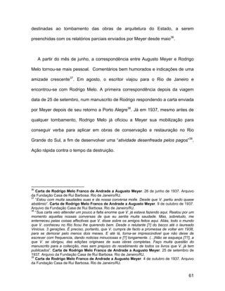 destinadas ao tombamento das obras de arquitetura do Estado, a serem

preenchidas com os relatórios parciais enviados por Meyer desde maio36.



     A partir do mês de junho, a correspondência entre Augusto Meyer e Rodrigo

Melo tornou-se mais pessoal. Comentários bem humorados e indicações de uma

amizade crescente37. Em agosto, o escritor viajou para o Rio de Janeiro e

encontrou-se com Rodrigo Melo. A primeira correspondência depois da viagem

data de 25 de setembro, num manuscrito de Rodrigo respondendo a carta enviada

por Meyer depois de seu retorno a Porto Alegre38. Já em 1937, mesmo antes de

qualquer tombamento, Rodrigo Melo já oficiou a Meyer sua mobilização para

conseguir verba para aplicar em obras de conservação e restauração no Rio

Grande do Sul, a fim de desenvolver uma “atividade desenfreada pelos pagos”39.

Ação rápida contra o tempo da destruição.




36
   Carta de Rodrigo Melo Franco de Andrade a Augusto Meyer. 26 de junho de 1937. Arquivo
da Fundação Casa de Rui Barbosa. Rio de Janeiro/RJ.
37
   “Estou com muita saudades suas e da nossa conversa molle. Desde que V. partiu ando quase
abstêmio”. Carta de Rodrigo Melo Franco de Andrade a Augusto Meyer. 9 de outubro de 1937.
Arquivo da Fundação Casa de Rui Barbosa. Rio de Janeiro/RJ.
38
   “Sua carta veio attender um pouco a falta enorme que V. já estava fazendo aqui. Reatou por um
momento aquellas nossas conversas de que eu sentia muita saudade. Mas, sobretudo, me
enterneceu pelas coisas affectivas que V. disse sobre os amigos feitos aqui. Aliás, todo o mundo
que V. conheceu no Rio ficou lhe querendo bem. Desde o relutante [?] do becco até o laureado
Vinicius. 3 gerações. É preciso, portanto, que V. cumpra de facto a promessa de voltar em 1938,
para se demorar pelo menos dois meses. E até lá, torna-se imprescindivel que não deixe de
escrever com frequencia, dando noticias minuciosas e [?] longamente. (...)Não se esqueça [??], a
que V. se obrigou, das edições originaes de suas obras completas. Faço muita questão do
manuscrito para a collecção, mas sem prejuizo do recebimento de todos os livros que V. já tem
publicados”. Carta de Rodrigo Melo Franco de Andrade a Augusto Meyer. 25 de setembro de
1937. Arquivo da Fundação Casa de Rui Barbosa. Rio de Janeiro/RJ.
39
   Carta de Rodrigo Melo Franco de Andrade a Augusto Meyer. 4 de outubro de 1937. Arquivo
da Fundação Casa de Rui Barbosa. Rio de Janeiro/RJ.


                                                                                             61
 