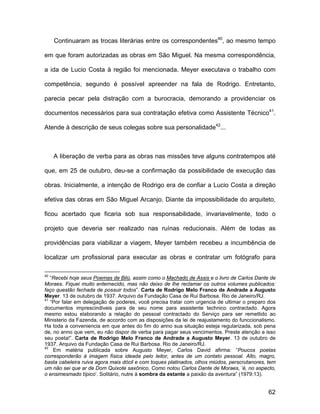 Continuaram as trocas literárias entre os correspondentes40, ao mesmo tempo

em que foram autorizadas as obras em São Miguel. Na mesma correspondência,

a ida de Lucio Costa à região foi mencionada. Meyer executava o trabalho com

competência, segundo é possível apreender na fala de Rodrigo. Entretanto,

parecia pecar pela distração com a burocracia, demorando a providenciar os

documentos necessários para sua contratação efetiva como Assistente Técnico41.

Atende à descrição de seus colegas sobre sua personalidade42...



     A liberação de verba para as obras nas missões teve alguns contratempos até

que, em 25 de outubro, deu-se a confirmação da possibilidade de execução das

obras. Inicialmente, a intenção de Rodrigo era de confiar a Lucio Costa a direção

efetiva das obras em São Miguel Arcanjo. Diante da impossibilidade do arquiteto,

ficou acertado que ficaria sob sua responsabilidade, invariavelmente, todo o

projeto que deveria ser realizado nas ruínas reducionais. Além de todas as

providências para viabilizar a viagem, Meyer também recebeu a incumbência de

localizar um profissional para executar as obras e contratar um fotógrafo para

40
   “Recebi hoje seus Poemas de Bilú, assim como o Machado de Assis e o livro de Carlos Dante de
Moraes. Fiquei muito enternecido, mas não deixo de lhe reclamar os outros volumes publicados:
faço questão fechada de possuir todos”. Carta de Rodrigo Melo Franco de Andrade a Augusto
Meyer. 13 de outubro de 1937. Arquivo da Fundação Casa de Rui Barbosa. Rio de Janeiro/RJ.
41
   “Por falar em delegação de poderes, você precisa tratar com urgencia de ultimar o preparo dos
documentos imprescindiveis para de seu nome para assistente technico contractado. Agora
mesmo estou elaborando a relação do pessoal contractado do Serviço para ser remettido ao
Ministerio da Fazenda, de accordo com as disposições da lei de reajustamento do funccionalismo.
Ha toda a conveniencia em que antes do fim do anno sua situação esteja regularizada, sob pena
de, no anno que vem, eu não dispor de verba para pagar seus vencimentos. Preste atenção a isso
seu poeta!”. Carta de Rodrigo Melo Franco de Andrade a Augusto Meyer. 13 de outubro de
1937. Arquivo da Fundação Casa de Rui Barbosa. Rio de Janeiro/RJ.
42
    Em matéria publicada sobre Augusto Meyer, Carlos David afirma: “Poucos poetas
corresponderão à imagem física ideada pelo leitor, antes de um contato pessoal. Alto, magro,
basta cabeleira ruiva agora mais dócil e com toques platinados, olhos miúdos, perscrutanores, tem
um não sei que ar de Dom Quixote saxônico. Como notou Carlos Dante de Moraes, ‘é, no aspecto,
o ensimesmado típico’. Solitário, nutre à sombra da estante a paixão da aventura” (1979:13).


                                                                                              62
 