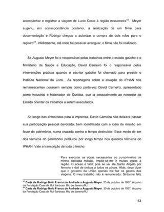 acompanhar e registrar a viagem de Lucio Costa à região missioneira43. Meyer

sugeriu, em correspondência posterior, a realização de um filme para

documentação e Rodrigo chegou a autorizar a compra de dois rolos para o

registro44. Infelizmente, até onde foi possível averiguar, o filme não foi realizado.



     Se Augusto Meyer foi o responsável pelas tratativas entre o estado gaúcho e o

Ministério da Saúde e Educação, David Carneiro foi o responsável pelas

intervenções práticas quando o escritor gaúcho foi chamado para presidir o

Instituto Nacional do Livro.     As reportagens sobre a atuação do IPHAN nos

remanescentes possuem sempre como porta-voz David Carneiro, apresentado

como industrial e historiador de Curitiba, que ia pessoalmente ao noroeste do

Estado orientar os trabalhos a serem executados.



     Ao longo das entrevistas para a imprensa, David Carneiro não deixava passar

sua participação pessoal devotada, bem identificada com a idéia de missão em

favor do patrimônio, numa cruzada contra o tempo destruidor. Esse modo de ser

dos técnicos do patrimônio perdurou por longo tempo nos quadros técnicos do

IPHAN. Vale a transcrição de todo o trecho:


                            Para executar as obras necessarias ao cumprimento de
                            minha delicada missão, impõe-se-me ir muitas vezes á
                            região. O aceso é facil, pois se vai até Santo Angelo por
                            ferrovia e dali de onibus a todos os póvos. Aliás, devo dizer
                            que o governo da União apenas me faz os gastos das
                            viagens. O meu trabalho não é remunerado. Sinto-me feliz

43
   Carta de Rodrigo Melo Franco de Andrade a Augusto Meyer. 25 de outubro de 1937. Arquivo
da Fundação Casa de Rui Barbosa. Rio de Janeiro/RJ.
44
   Carta de Rodrigo Melo Franco de Andrade a Augusto Meyer. 30 de outubro de 1937. Arquivo
da Fundação Casa de Rui Barbosa. Rio de Janeiro/RJ.


                                                                                        63
 