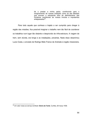 de o prestar a minha patria, contribuindo para o
                                  revigoramento de nossas tradições como as das Missões
                                  que evocam a estupenda obra de delimitamento das
                                  fronteiras meridionais de nossos invictos e impreteritos
                                  antepassados45.


          Para todo aquele que conhece o trajeto a ser cumprido para chegar à

região das missões, fica possível imaginar o trabalho nem tão fácil de coordenar

os trabalhos num lugar tão distante e desprovido de infra-estrutura. A viagem de

trem, sem dúvida, era longa e as instalações, precárias. Nada disso desanimou

Lucio Costa, o enviado de Rodrigo Melo Franco de Andrade à região missioneira.




45
     Um valor nosso ao serviço do Brasil. Diario da Tarde, Curitiba, 28 março 1938.



                                                                                       64
 