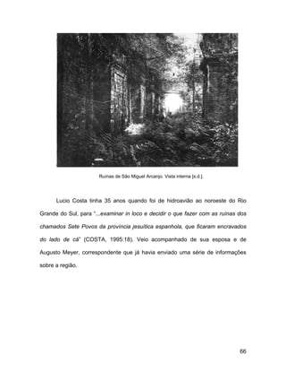 Ruínas de São Miguel Arcanjo. Vista interna [s.d.].




      Lucio Costa tinha 35 anos quando foi de hidroavião ao noroeste do Rio

Grande do Sul, para “...examinar in loco e decidir o que fazer com as ruínas dos

chamados Sete Povos da província jesuítica espanhola, que ficaram encravados

do lado de cá” (COSTA, 1995:18). Veio acompanhado de sua esposa e de

Augusto Meyer, correspondente que já havia enviado uma série de informações

sobre a região.




                                                                             66
 