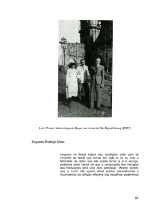 Lucio Costa, Leleta e Augusto Meyer nas ruínas de São Miguel Arcanjo [1937].




Segundo Rodrigo Melo:


                     ninguem no Brasil estará nas condições delle para se
                     incumbir da tarefa que temos em vista e, se eu tiver a
                     felicidade de obter que elle aceite tomar a si o serviço,
                     podemos estar certos de que a restauração dos vestígios
                     das Reducções será uma obra admiravel. Mesmo porém,
                     que o Lucio não queira afinal aceitar pessoalmente a
                     incumbencia da direção effectiva dos trabalhos, poderemos




                                                                                   67
 