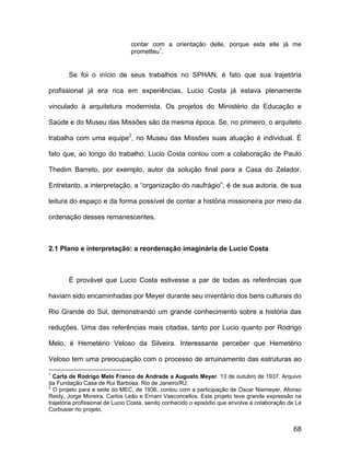 contar com a orientação delle, porque esta elle já me
                               prometteu1.


       Se foi o início de seus trabalhos no SPHAN, é fato que sua trajetória

profissional já era rica em experiências. Lucio Costa já estava plenamente

vinculado à arquitetura modernista. Os projetos do Ministério da Educação e

Saúde e do Museu das Missões são da mesma época. Se, no primeiro, o arquiteto

trabalha com uma equipe2, no Museu das Missões suas atuação é individual. É

fato que, ao longo do trabalho, Lucio Costa contou com a colaboração de Paulo

Thedim Barreto, por exemplo, autor da solução final para a Casa do Zelador.

Entretanto, a interpretação, a “organização do naufrágio”, é de sua autoria, de sua

leitura do espaço e da forma possível de contar a história missioneira por meio da

ordenação desses remanescentes.



2.1 Plano e interpretação: a reordenação imaginária de Lucio Costa



       É provável que Lucio Costa estivesse a par de todas as referências que

haviam sido encaminhadas por Meyer durante seu inventário dos bens culturais do

Rio Grande do Sul, demonstrando um grande conhecimento sobre a história das

reduções. Uma das referências mais citadas, tanto por Lucio quanto por Rodrigo

Melo, é Hemetério Veloso da Silveira. Interessante perceber que Hemetério

Veloso tem uma preocupação com o processo de arruinamento das estruturas ao

1
  Carta de Rodrigo Melo Franco de Andrade a Augusto Meyer. 13 de outubro de 1937. Arquivo
da Fundação Casa de Rui Barbosa. Rio de Janeiro/RJ.
2
  O projeto para a sede do MEC, de 1936, contou com a participação de Oscar Niemeyer, Afonso
Reidy, Jorge Moreira, Carlos Leão e Ernani Vasconcellos. Este projeto teve grande expressão na
trajetória profissional de Lucio Costa, sendo conhecido o episódio que envolve a colaboração de Le
Corbusier no projeto.


                                                                                               68
 