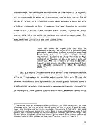longo do tempo. Este observador, um dos últimos de uma seqüência de viajantes,

teve a oportunidade de visitar os remanescentes mais de uma vez, em fins do

século XIX. Assim, seus comentários muitas vezes remetem a visitas em anos

anteriores, mostrando ao leitor o processo pelo qual destruíam-se vestígios

materiais das reduções. Evoca também outras leituras, viajantes de outros

tempos, para indicar as perdas em cada um dos elementos observados.                       Em

1855, Hemetério Veloso sobre São João Batista, afirma:



                              Trinta anos antes, em viagem para São Borja no
                              desempenho do cargo de magistratura, aí passamos pela
                              primeira vez. O estado da ruína era já adiantado, mas ainda
                              havia muito que ver e apreciar, muitas relíquias
                              arquitetônicas, suscetíveis de uma permanência até hoje
                              inalterável, se houvesse um pouco de cuidado pela sua
                              conservação. Mas ao contrário, o governo foi deixando,
                              impassível, que um povo estúpido e inconsciente destruísse
                              uma edificação custosíssima e difícil de reproduzir
                              (1979:179).


       Esta, que não é a única referência deste caráter3, torna interessante refletir

sobre as considerações de Hemetério Veloso quando lidas pelos técnicos do

SPHAN. Fina sincronia torna aproximáveis tais leituras quando refletimos sobre o

arquiteto preservacionista, então no mesmo cenário experimentado por sua fonte

de informação. Como é possível observar em seu relato, Hemetério Veloso busca




3
  “Quando pela última vez aí passamos [São João Baptista, em 1886], conseguimos com muita
dificuldade chegar ao local da igreja. Apenas existia por terra a verga da porta principal,
conservando alguns lavores, entre estes: um rosário, o monograma da Ave Maria e dois anjos
perfeitamente esculturados, segurando o rosário. Essa verga de pedra talvez por causa de sua
grossura, não se quebrou quando caiu de sobre os portais.Entretanto, não fora essa verga e não
teríamos jamais descoberto o local onde existiu o grande templo. Seus alicerces tornaram-se
invisíveis, cobria-os a terra, grama e, em parte, alguns arbustos.” (SILVEIRA, 1979:183).


                                                                                           69
 