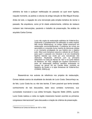 arbitrária de toda e qualquer reefetuação do passado ao qual eram ligadas,

naquele momento, as pedras e colunas da antiga redução de São Miguel Arcanjo.

Antes de tudo, a negação de uma reinvenção pela simples tentativa de recriar o

passado. Na arquitetura, como já foi citado anteriormente, critérios de restauro

norteiam tais intervenções, pautando o trabalho de preservação. Na análise do

arquiteto Carlos Comas:



                                 Lucio não cogita da restauração estilística de Viollet-le-Duc,
                                 implicando o completamento da edificação no estilo original.
                                 Não emula Williamsburg: na antiga capital americana em
                                 restauração concomitantemente, a presença de ruínas era
                                 secundária e a reversão duma maioria de estruturas sólidas
                                 a um momento privilegiado de sua história era o objetivo
                                 justo. Mas Lucio tampouco assume a atitude de um Ruskin,
                                 para quem o passado era intocável e só era moralmente
                                 legítimo retardar sua morte por uma manutenção não
                                 obstrutiva. Atualizado, alinha-se com os princípios
                                 defendidos na Carta de Atenas de 1931 e na Carta Italiana
                                 do Restauro, de 1932, redigida por Gustavo Giovanonni a
                                 partir da restauração histórica científica endossada no
                                 começo do século XX por Camillo Boito, contrário ao
                                 fatalismo de Ruskin e à ação fantasiosa de Viollet-le-Duc.
                                 (COMAS, 2006:[s.p])


          Baseando-se nos autores de referência nos projetos de restauração,

Comas debate acerca da atualidade da decisão de Lucio Costa. Desconheço se,

de fato, Lucio Costa leu ou não tais teorias. É bem possível que tenha tomado

conhecimento de tais discussões, dado seus contatos numerosos, sua

curiosidade incansável e sua sólida formação. Segundo Stello (2005), quando

Lucio Costa realizou a visita na região missioneira haviam ocorrido os primeiros

congressos internacionais5 para discussão e criação de critérios de preservação.


5
    Referência às Cartas de Atenas de 1931 e 1932.


                                                                                            71
 