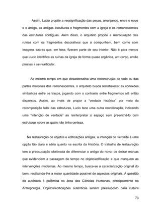 Assim, Lucio propõe a ressignificação das peças, arranjando, entre o novo

e o antigo, as antigas esculturas e fragmentos com a igreja e os remanescentes

das estruturas contíguas. Além disso, o arquiteto propõe a rearticulação das

ruínas com os fragmentos decorativos que a compunham, bem como com

imagens sacras que, em tese, fizeram parte de seu interior. Não é para menos

que Lucio identifica as ruínas da igreja de forma quase orgânica, um corpo, então

prestes a se rearticular.



     Ao mesmo tempo em que desaconselha uma reconstrução do todo ou das

partes materiais dos remanescentes, o arquiteto busca restabelecer as conexões

simbólicas entre os traços, jogando com o contraste entre fragmentos até então

dispersos. Assim, ao invés de propor a “verdade histórica” por meio da

recomposição total das estruturas, Lucio tece uma outra reordenação, indicando

uma “intenção de verdade” ao reinterpretar o espaço sem preenchê-lo com

estruturas sobre as quais não tinha certeza.



   Na restauração de objetos e edificações antigas, a intenção de verdade é uma

opção tão clara e séria quanto na escrita da História. O trabalho de restauração

tem a preocupação obstinada de diferenciar o antigo do novo, de deixar marcas

que evidenciem a passagem do tempo no objeto/edificação e que marquem as

intervenções modernas. Ao mesmo tempo, busca-se a caracterização original do

bem, restituindo-lhe a maior quantidade possível de aspectos originais. A questão

do autêntico é polêmica na área das Ciências Humanas, principalmente na

Antropologia. Objetos/edificações autênticas seriam pressuposto para cultura


                                                                              73
 