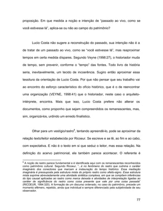 proposição. Em que medida a noção e intenção de “passado ao vivo, como se

você estivesse lá”, aplica-se ou não ao campo do patrimônio?



       Lucio Costa não sugere a reconstrução do passado, sua intenção não é a

de tratar de um passado ao vivo, como se “você estivesse lá”, mas reaproximar

tempos em certa medida díspares. Segundo Veyne (1998:27), o historiador muda

de tempo, sem prevenir, conforme o “tempo” das fontes. Todo livro de história

seria, inevitavelmente, um tecido de incoerência. Sugiro então aproximar essa

tessitura da orientação de Lucio Costa. Por que não pensar que seu trabalho vai

ao encontro do esforço característico do ofício histórico, que é o de reencontrar

uma organização (VEYNE, 1998:41) que o historiador, neste caso o arquiteto-

intérprete, encontra. Mais que isso, Lucio Costa prefere não alterar os

documentos, como proponho que sejam compreendidos os remanescentes, mas,

sim, organizá-los, urdindo um enredo finalístico.



       Olhar para um vestígio/rastro8, tentando apreendê-lo, pode se aproximar da

relação texto/leitor estabelecida por Ricoeur. Se escreve e se lê, ao fim e ao cabo,

com expectativa. E não é o texto em si que seduz o leitor, mas essa relação. Na

definição do acervo patrimonial, ela também parece acontecer. O referente é

8
  A noção de rastro parece fundamental e é identificada aqui com os remanescentes reconhecidos
como patrimônio cultural. Segundo Ricoeur, “...é no fenômeno do rastro que culmina o caráter
imaginário dos conectores que marcam a instauração do tempo histórico. Essa mediação
imaginária é pressuposta pela estrutura mista do próprio rastro como efeito-signo. Essa estrutura
mista exprime abreviadamente uma atividade sintética complexa, em que se compõem inferências
do tipo causal aplicadas ao rastro como marca deixada e atividades de interpretação ligadas ao
caráter de significância do rastro como coisa presente que vale por uma coisa passada”
(RICOEUR, 1994:320). A formação de um discurso ordenado, no caso do patrimônio, precede um
momento efêmero, repetido, ainda que individual e sempre diferenciado pela subjetividade de seu
observador.


                                                                                              77
 