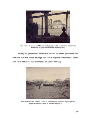 Vista interna do Museu das Missões. Contraposição entre as esculturas missioneiras
                         e as ruínas da igreja de São Miguel Arcanjo [1941].



      Em seguida, já determina a colocação da casa do zelador, juntamente com

o Museu, num dos cantos da praça para “servir de ponto de referência”, dando

uma “idéia melhor das suas dimensões” (PESSOA, 2004:39).




          Vista do Museu das Missões a partir da torre da igreja. Nota-se a implantação da
                     edificação num dos cantos da antiga praça [1941].




                                                                                             80
 