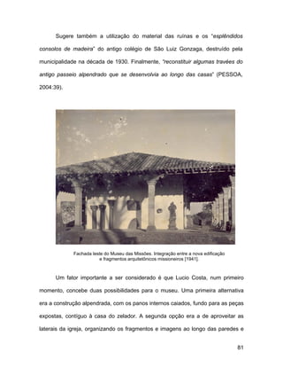 Sugere também a utilização do material das ruínas e os “esplêndidos

consolos de madeira” do antigo colégio de São Luiz Gonzaga, destruído pela

municipalidade na década de 1930. Finalmente, “reconstituir algumas travées do

antigo passeio alpendrado que se desenvolvia ao longo das casas” (PESSOA,

2004:39).




             Fachada leste do Museu das Missões. Integração entre a nova edificação
                         e fragmentos arquitetônicos missioneiros [1941].



      Um fator importante a ser considerado é que Lucio Costa, num primeiro

momento, concebe duas possibilidades para o museu. Uma primeira alternativa

era a construção alpendrada, com os panos internos caiados, fundo para as peças

expostas, contíguo à casa do zelador. A segunda opção era a de aproveitar as

laterais da igreja, organizando os fragmentos e imagens ao longo das paredes e


                                                                                      81
 