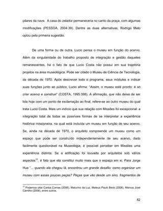 pilares da nave. A casa do zelador permaneceria no canto da praça, com algumas

modificações (PESSOA, 2004:39). Dentre as duas alternativas, Rodrigo Melo

optou pela primeira sugestão.



       De uma forma ou de outra, Lucio pensa o museu em função do acervo.

Além da singularidade do trabalho proposto de integração e gestão daqueles

remanescentes, há o fato de que Lucio Costa não possui em sua trajetória

projetos na área museológica. Pode ser citado o Museu de Ciência de Tecnologia,

da década de 1970. Após descrever todo o programa, seus módulos e indicar

suas funções junto ao público, Lucio afirma: “Assim, o museu está pronto: é só

criar acervo e construir” (COSTA, 1995:398). A afirmação, que não deixa de ser

lida hoje com um ponto de exclamação ao final, refere-se ao outro museu do qual

trata Lucio Costa. Mais um indício que sua relação com Missões foi excepcional: a

integração total de todas as possíveis formas de se interpretar a experiência

histórica missioneira, na qual está incluída um museu em função de seu acervo.

Se, ainda na década de 1970, o arquiteto compreende um museu como um

espaço que pode ser construído independentemente de seu acervo, dado

facilmente questionável na Museologia, é possível perceber em Missões uma

experiência distinta. Se a edificação foi louvada por arquitetos sob vários

aspectos10, é fato que ela constitui muito mais que o espaço em si. Para Jorge

Hue “... quando ele chegou lá, encontrou um grande desafio: como organizar um

museu com essas poucas peças? Peças que vão desde um sino, fragmentos de


10
  Podemos citar Carlos Comas (2006), Maturino da Luz, Mateus Paulo Beck (2006), Marcos José
Carrilho (2006), entre outros.


                                                                                        82
 