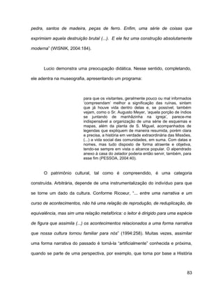 pedra, santos de madeira, peças de ferro. Enfim, uma série de coisas que

exprimiam aquela destruição brutal (...). E ele fez uma construção absolutamente

moderna” (WISNIK, 2004:184).



      Lucio demonstra uma preocupação didática. Nesse sentido, completando,

ele adentra na museografia, apresentando um programa:



                          para que os visitantes, geralmente pouco ou mal informados
                          ‘compreendam’ melhor a significação das ruínas, sintam
                          que já houve vida dentro delas e, se possível, também
                          vejam, como o Sr. Augusto Meyer, ‘aquela porção de índios
                          se juntando de manhãzinha na igreja’, parece-me
                          indispensável a organização de uma série de esquemas e
                          mapas, além da planta de S. Miguel, acompanhados de
                          legendas que expliquem de maneira resumida, porém clara
                          e precisa, a história em verdade extraordinária das Missões,
                          (...) a vida social das comunidades, em suma. Com datas e
                          nomes, mas tudo disposto de forma atraente e objetiva,
                          tendo-se sempre em vista o alcance popular. O alpendrado
                          anexo à casa do zelador poderia então servir, também, para
                          esse fim (PESSOA, 2004:40).


      O patrimônio cultural, tal como é compreendido, é uma categoria

construída. Arbitrária, depende de uma instrumentalização do indivíduo para que

se torne um dado da cultura. Conforme Ricoeur, “... entre uma narrativa e um

curso de acontecimentos, não há uma relação de reprodução, de reduplicação, de

equivalência, mas sim uma relação metafórica: o leitor é dirigido para uma espécie

de figura que assimila (...) os acontecimentos relacionados a uma forma narrativa

que nossa cultura tornou familiar para nós” (1994:258). Muitas vezes, assimilar

uma forma narrativa do passado é torná-la “artificialmente” conhecida e próxima,

quando se parte de uma perspectiva, por exemplo, que toma por base a História



                                                                                   83
 