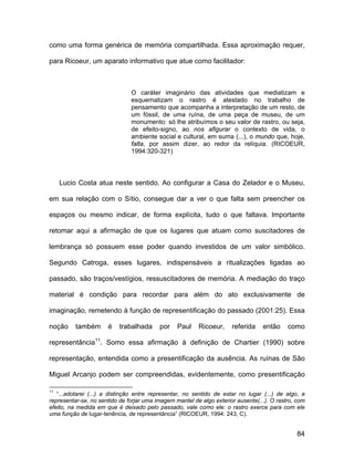 como uma forma genérica de memória compartilhada. Essa aproximação requer,

para Ricoeur, um aparato informativo que atue como facilitador:



                               O caráter imaginário das atividades que mediatizam e
                               esquematizam o rastro é atestado no trabalho de
                               pensamento que acompanha a interpretação de um resto, de
                               um fóssil, de uma ruína, de uma peça de museu, de um
                               monumento: só lhe atribuímos o seu valor de rastro, ou seja,
                               de efeito-signo, ao nos afigurar o contexto de vida, o
                               ambiente social e cultural, em suma (...), o mundo que, hoje,
                               falta, por assim dizer, ao redor da relíquia. (RICOEUR,
                               1994:320-321)




     Lucio Costa atua neste sentido. Ao configurar a Casa do Zelador e o Museu,

em sua relação com o Sítio, consegue dar a ver o que falta sem preencher os

espaços ou mesmo indicar, de forma explícita, tudo o que faltava. Importante

retomar aqui a afirmação de que os lugares que atuam como suscitadores de

lembrança só possuem esse poder quando investidos de um valor simbólico.

Segundo Catroga, esses lugares, indispensáveis a ritualizações ligadas ao

passado, são traços/vestígios, ressuscitadores de memória. A mediação do traço

material é condição para recordar para além do ato exclusivamente de

imaginação, remetendo à função de representificação do passado (2001:25). Essa

noção     também      é    trabalhada     por    Paul    Ricoeur,     referida    então     como

representância11. Somo essa afirmação à definição de Chartier (1990) sobre

representação, entendida como a presentificação da ausência. As ruínas de São

Miguel Arcanjo podem ser compreendidas, evidentemente, como presentificação

11
   “...adotarei (...) a distinção entre representar, no sentido de estar no lugar (...) de algo, e
representar-se, no sentido de forjar uma imagem mantel de algo exterior ausente(...). O rastro, com
efeito, na medida em que é deixado pelo passado, vale como ele: o rastro exerce para com ele
uma função de lugar-tenência, de representância” (RICOEUR, 1994: 243, C).


                                                                                               84
 