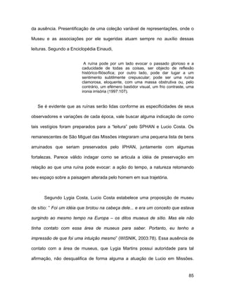 da ausência. Presentificação de uma coleção variável de representações, onde o

Museu e as associações por ele sugeridas atuam sempre no auxílio dessas

leituras. Segundo a Enciclopédia Einaudi,


                          A ruína pode por um lado evocar o passado glorioso e a
                         caducidade de todas as coisas, ser objecto de reflexão
                         histórico-filósofica; por outro lado, pode dar lugar a um
                         sentimento subtilmente crepuscular; pode ser uma ruína
                         clamorosa, eloquente, com uma massa obstrutiva ou, pelo
                         contrário, um efémero bastidor visual, um frio contraste, uma
                         ironia irrisória (1997:107).


   Se é evidente que as ruínas serão lidas conforme as especificidades de seus

observadores e variações de cada época, vale buscar alguma indicação de como

tais vestígios foram preparados para a “leitura” pelo SPHAN e Lucio Costa. Os

remanescentes de São Miguel das Missões integraram uma pequena lista de bens

arruinados que seriam preservados pelo IPHAN, juntamente com algumas

fortalezas. Parece válido indagar como se articula a idéia de preservação em

relação ao que uma ruína pode evocar: a ação do tempo, a natureza retomando

seu espaço sobre a paisagem alterada pelo homem em sua trajetória.



      Segundo Lygia Costa, Lucio Costa estabelece uma proposição de museu

de sítio: ” Foi um idéia que brotou na cabeça dele... e era um conceito que estava

surgindo ao mesmo tempo na Europa – os ditos museus de sítio. Mas ele não

tinha contato com essa área de museus para saber. Portanto, eu tenho a

impressão de que foi uma intuição mesmo” (WISNIK, 2003:78). Essa ausência de

contato com a área de museus, que Lygia Martins possui autoridade para tal

afirmação, não desqualifica de forma alguma a atuação de Lucio em Missões.


                                                                                   85
 