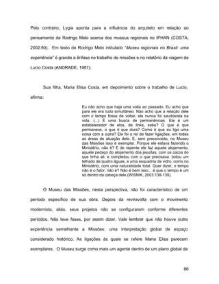 Pelo contrário, Lygia aponta para a influência do arquiteto em relação ao

pensamento de Rodrigo Melo acerca dos museus regionais no IPHAN (COSTA,

2002:80). Em texto de Rodrigo Melo intitulado “Museu regionais no Brasil: uma

experiência” é grande a ênfase no trabalho de missões e no relatório da viagem de

Lucio Costa (ANDRADE, 1987).



      Sua filha, Maria Elisa Costa, em depoimento sobre o trabalho de Lucio,

afirma:

                          Eu não acho que haja uma volta ao passado. Eu acho que
                          para ele era tudo simultâneo. Não acho que a relação dele
                          com o tempo fosse de voltar, ele nunca foi saudosista na
                          vida. (...) É uma busca de permanências. Ele é um
                          estabelecedor de elos, de links, sabe? O que é que
                          permanece, o que é que dura? Como é que eu ligo uma
                          coisa com a outra? Ele foi o rei de fazer ligações, em todas
                          as áreas de atuação dele. E, sem preconceito, no Museu
                          das Missões isso é exemplar. Porque ele estava fazendo o
                          Ministério, não é? E de repente ele faz aquele alojamento,
                          aquele pedaço do alojamento dos jesuítas, com os cacos do
                          que tinha ali, e completou com o que precisava: botou um
                          telhado de quatro águas, e uma esquadria de vidro, como no
                          Ministério, com uma naturalidade total. Quer dizer, o tempo
                          não é o fator, não é? Não é bem isso... é que o tempo é um
                          só dentro da cabeça dele (WISNIK, 2003:138-139).


      O Museu das Missões, nesta perspectiva, não foi característico de um

período específico de sua obra. Depois da reviravolta com o movimento

modernista, aliás, seus projetos não se configuraram conforme diferentes

períodos. Não teve fases, por assim dizer. Vale lembrar que não houve outra

experiência semelhante a Missões: uma interpretação global de espaço

considerado histórico. As ligações às quais se refere Maria Elisa parecem

exemplares. O Museu surge como mais um agente dentro de um plano global de



                                                                                   86
 