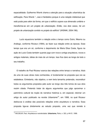 espacialidade. Guilherme Wisnik chama a atenção para a atuação urbanística da

edificação. Para Wisnik “...isso é fantástico porque é uma relação intelectual que

está posta para além da forma, em que o edifício supera sua dimensão unitária e

transforma-se em um projeto de urbanização. Então, nos dois casos, há um

projeto de urbanização contido no projeto do edifício” (WISNIK, 2004:196).



          Lucio equaciona também a relação entre o tempo como Outro, Mesmo ou

Análogo, conforme Ricoeur (1994), ao fazer sua relação entre as épocas. Esse

tempo que era um só, conforme o depoimento de Maria Elisa Costa, figura na

ação de Lucio Costa também quando joga com nova e antiga arquitetura, novos e

antigos materiais, idéias de mais de um tempo. Isso fica claro ao longo de todo o

seu trabalho.



      O trabalho de Paul Ricoeur acerca das relações entre tempo e narrativa, título

de uma de suas obras mais conhecidas, é fundamental na proposta que ora se

estabelece. Entretanto, não objetivo, e nem teria tamanha pretensão, reconstituir

todos os argumentos propostos pelo autor ao longo dos três tomos de sua obra

recém citada. Pretendo tratar de alguns argumentos que julgo aproximar o

patrimônio cultural da noção de narrativa histórica e, em especial, retomar um

artigo do autor publicado na revista Urbanisme12, em 1998, no qual Ricoeur

dedica-se à análise das possíveis relações entre arquitetura e narrativa. Essa

proposta liga-se diretamente ao estudo proposto, uma vez que remete à


12
     RICOEUR, Paul. Arquitetura e narratividade. Urbanisme, Paris, n. 303, p 44-51, 1998.



                                                                                            87
 