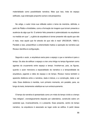 materialidade como possibilidade narrativa. Mais que isso, trata do espaço

edificado, cuja ordenação proponho somar a tal perspectiva.



   No artigo, o autor inicia sua reflexão sobre o tema da memória, definida, a

partir de Platão e Aristóteles, como a formação de imagens que tornam presente a

ausência de algo que foi. O anterior feito presente é potencializado na arquitetura

na medida em que “...a glória da arquitetura é tornar presente não aquilo que não

é mais, mas aquilo que foi através do que não é mais” (RICOEUR, 1998:1).

Paralelo a isso, presentificar a anterioridade implica a operação da narrativa que

Ricoeur identifica à configuração.



   Segundo o autor, a arquitetura seria para o espaço o que a narrativa é para o

tempo. Os atos de edificar o espaço e criar uma intriga no tempo figurariam como

agentes do cruzamento entre espaço e tempo. Invertem-se, pois, as figuras,

quando o autor menciona a espacialidade da narrativa e a temporalidade da

arquitetura, jogando a idéia de espaço e de tempo. Ricoeur marca também a

aparente distância entre a narrativa, dada à leitura, e a construção, dada a ser

vista. Essa distância é mantida, num primeiro momento, em paralelo, para, ao

longo do texto, lentamente volatilizar-se num entrecruzamento.



   O tempo da narrativa é apresentado como um misto do tempo vivido e o tempo

“dos relógios”, cronologicamente disposto por calendários, construído sobre um

substrato que, invariavelmente, é o presente. Esse presente, centro do tempo

narrativo, na arquitetura é associado ao lugar onde se edifica. A partir dessa


                                                                                88
 